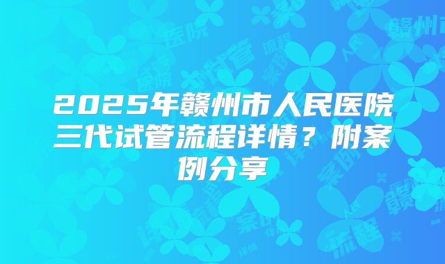 2025年赣州市人民医院三代试管流程详情?附案例分享