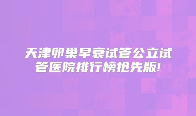 天津卵巢早衰试管公立试管医院排行榜抢先版!