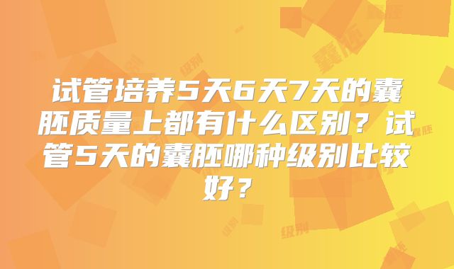 试管培养5天6天7天的囊胚质量上都有什么区别?试管5天的囊胚哪种级别比较好?