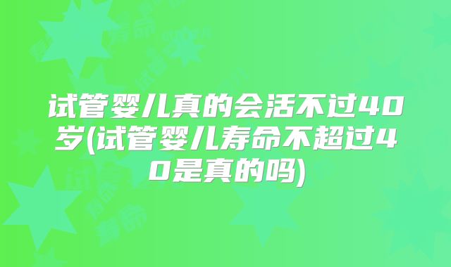 试管婴儿真的会活不过40岁(试管婴儿寿命不超过40是真的吗)