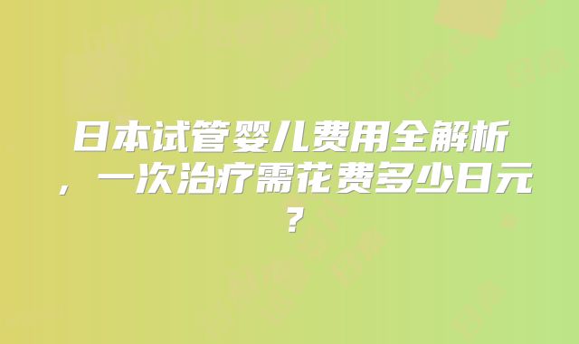 日本试管婴儿费用全解析，一次治疗需花费多少日元？