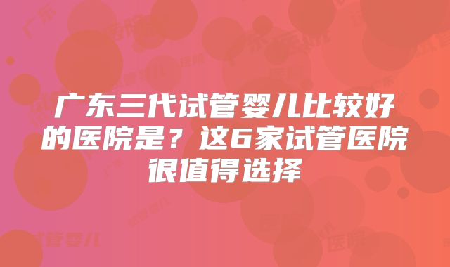 广东三代试管婴儿比较好的医院是?这6家试管医院很值得选择
