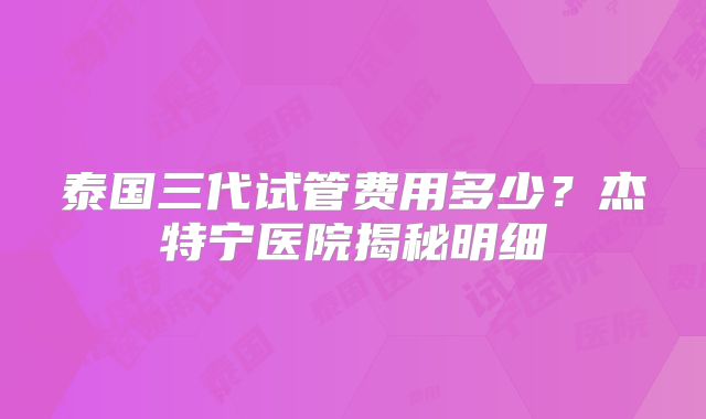 泰国三代试管费用多少？杰特宁医院揭秘明细