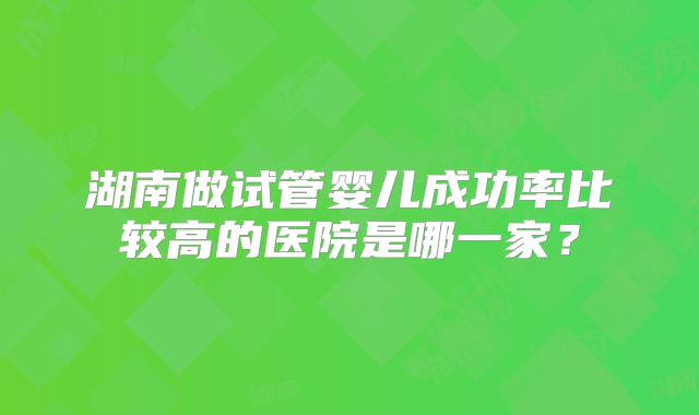 湖南做试管婴儿成功率比较高的医院是哪一家？