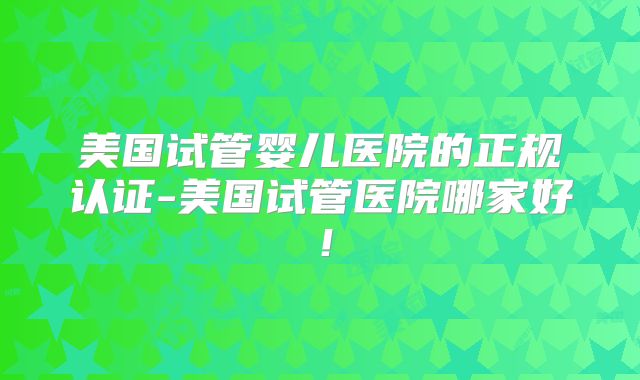 美国试管婴儿医院的正规认证-美国试管医院哪家好！