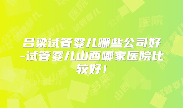 吕梁试管婴儿哪些公司好-试管婴儿山西哪家医院比较好！