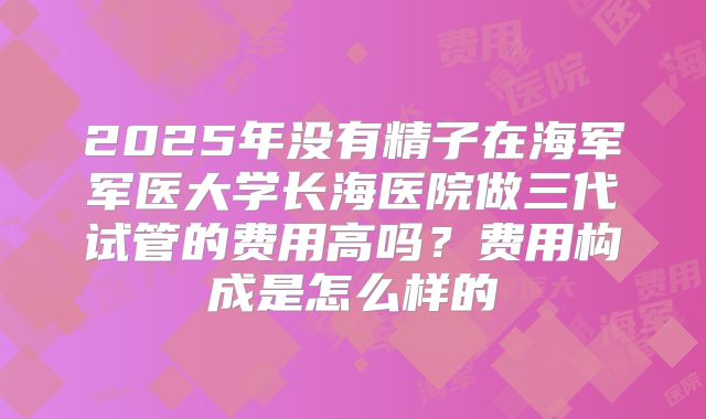 2025年没有精子在海军军医大学长海医院做三代试管的费用高吗?费用构成是怎么样的