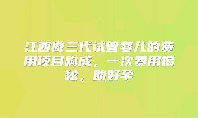江西做三代试管婴儿的费用项目构成,一次费用揭秘,助好孕