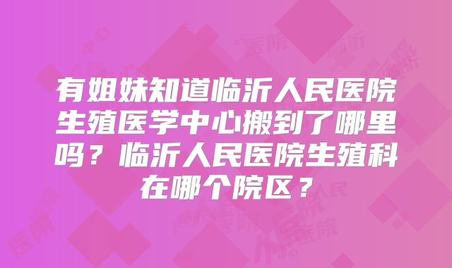 有姐妹知道临沂人民医院生殖医学中心搬到了哪里吗?临沂人民医院生殖科在哪个院区?