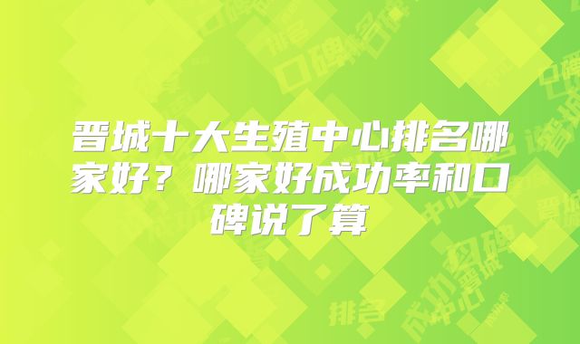 晋城十大生殖中心排名哪家好?哪家好成功率和口碑说了算