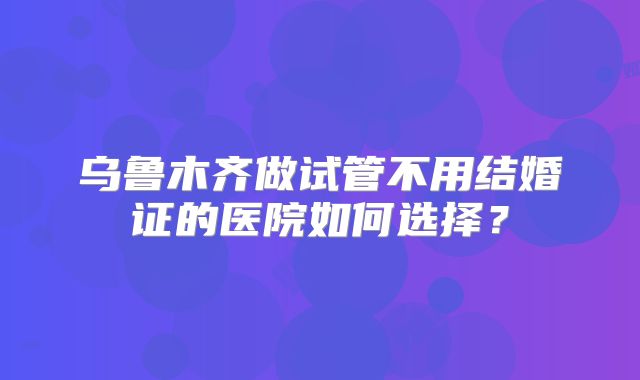 乌鲁木齐做试管不用结婚证的医院如何选择？