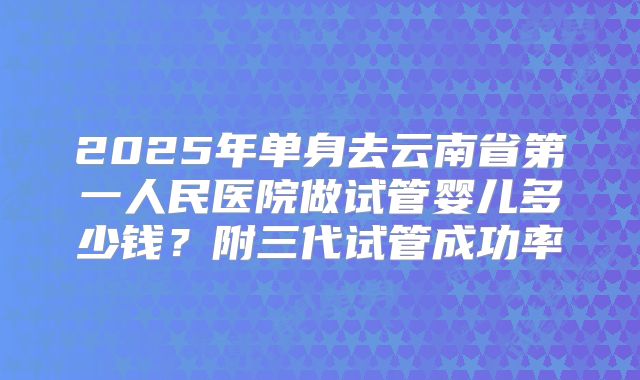 2025年单身去云南省第一人民医院做试管婴儿多少钱？附三代试管成功率