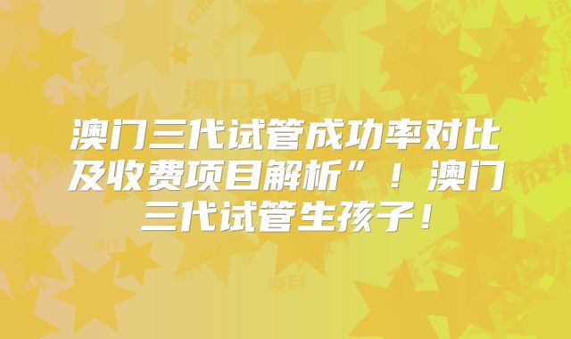 澳门三代试管成功率对比及收费项目解析”!澳门三代试管生孩子!