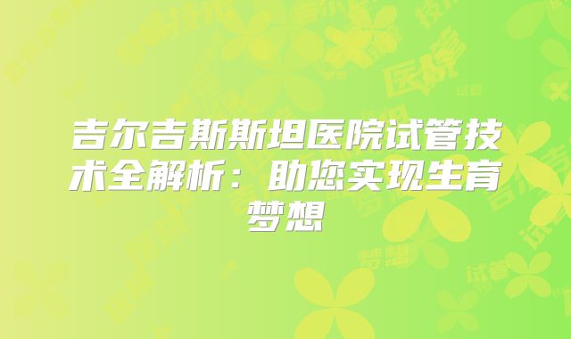 吉尔吉斯斯坦医院试管技术全解析:助您实现生育梦想