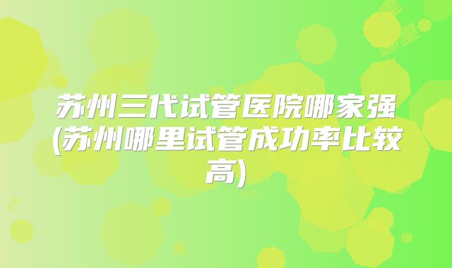 苏州三代试管医院哪家强(苏州哪里试管成功率比较高)