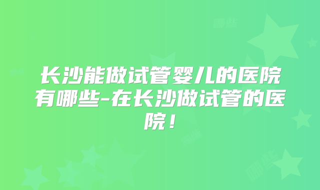长沙能做试管婴儿的医院有哪些-在长沙做试管的医院!