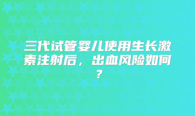 三代试管婴儿使用生长激素注射后,出血风险如何?
