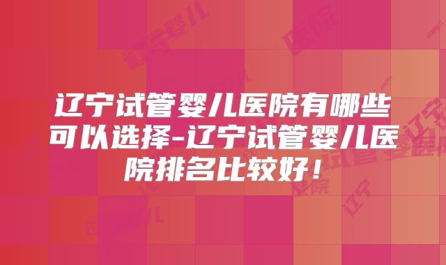 辽宁试管婴儿医院有哪些可以选择-辽宁试管婴儿医院排名比较好！