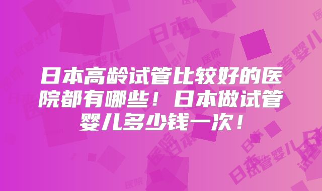 日本高龄试管比较好的医院都有哪些！日本做试管婴儿多少钱一次！