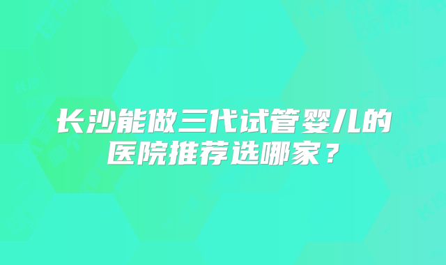 长沙能做三代试管婴儿的医院推荐选哪家?