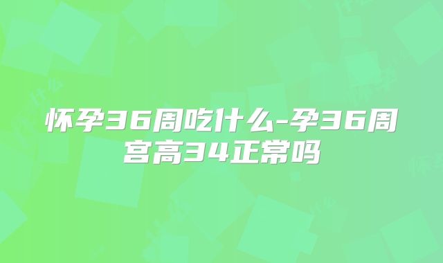 怀孕36周吃什么-孕36周宫高34正常吗