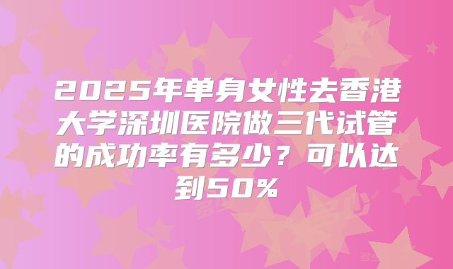 2025年单身女性去香港大学深圳医院做三代试管的成功率有多少?可以达到50%