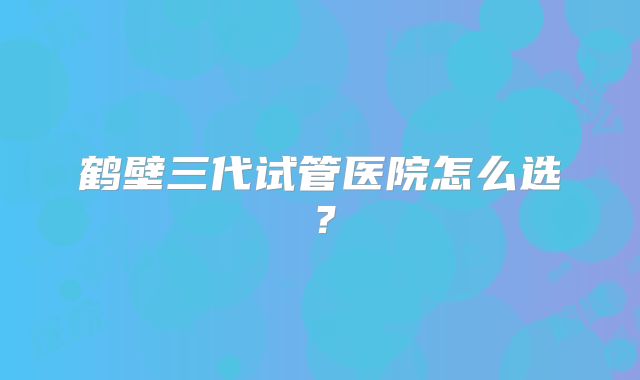鹤壁三代试管医院怎么选?