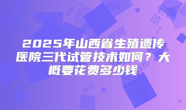 2025年山西省生殖遗传医院三代试管技术如何?大概要花费多少钱