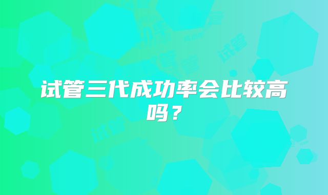 试管三代成功率会比较高吗?