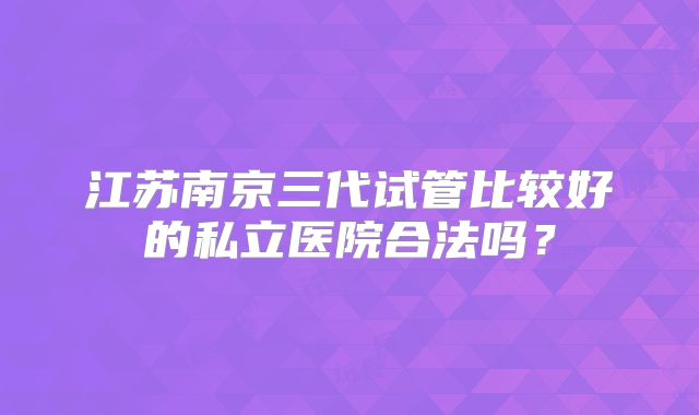 江苏南京三代试管比较好的私立医院合法吗？