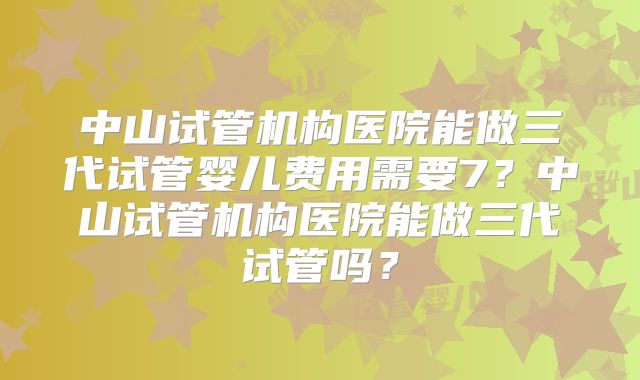 中山试管机构医院能做三代试管婴儿费用需要7？中山试管机构医院能做三代试管吗？