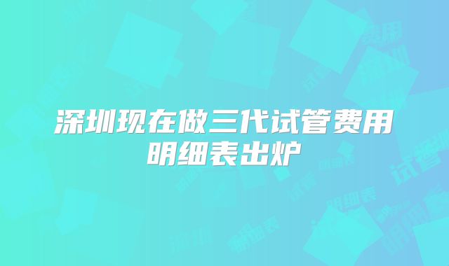 深圳现在做三代试管费用明细表出炉