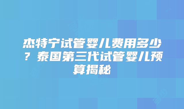 杰特宁试管婴儿费用多少?泰国第三代试管婴儿预算揭秘