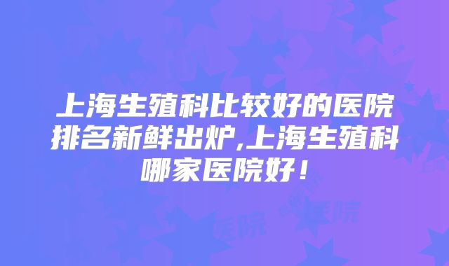 上海生殖科比较好的医院排名新鲜出炉,上海生殖科哪家医院好!