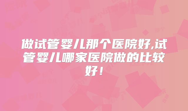 做试管婴儿那个医院好,试管婴儿哪家医院做的比较好！