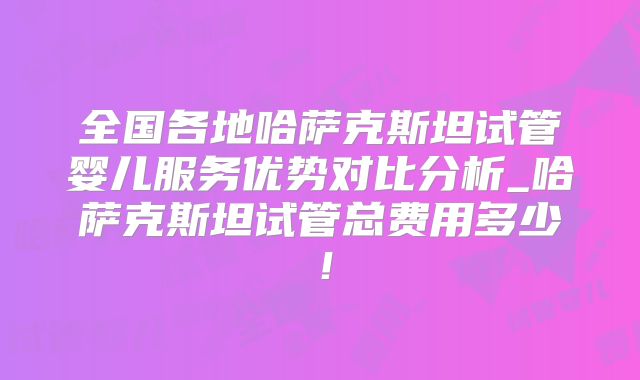 全国各地哈萨克斯坦试管婴儿服务优势对比分析_哈萨克斯坦试管总费用多少!