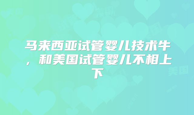 马来西亚试管婴儿技术牛,和美国试管婴儿不相上下