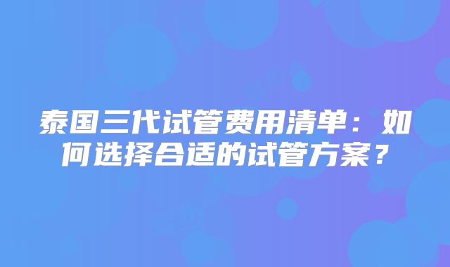 泰国三代试管费用清单：如何选择合适的试管方案？