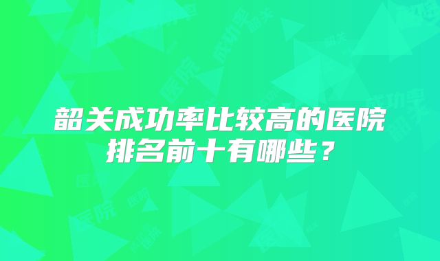 韶关成功率比较高的医院排名前十有哪些?