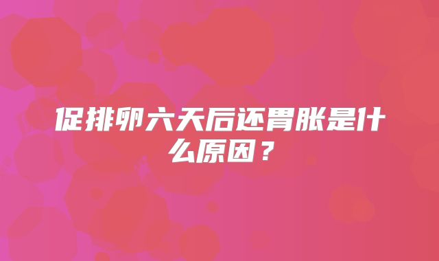 促排卵六天后还胃胀是什么原因？