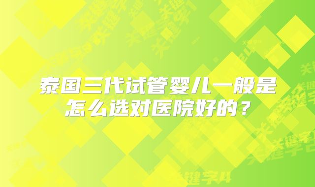 泰国三代试管婴儿一般是怎么选对医院好的?