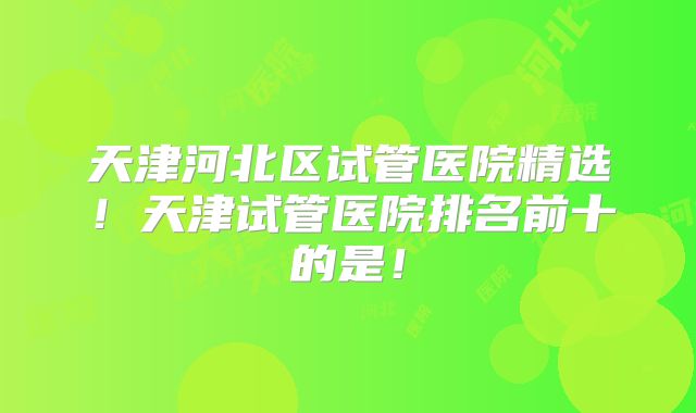 天津河北区试管医院精选！天津试管医院排名前十的是！