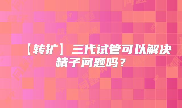 【转扩】三代试管可以解决精子问题吗？