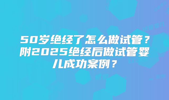 50岁绝经了怎么做试管？附2025绝经后做试管婴儿成功案例？