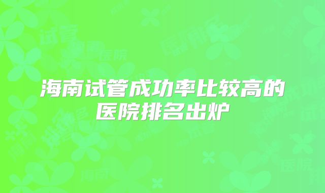 海南试管成功率比较高的医院排名出炉