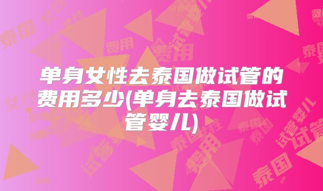 单身女性去泰国做试管的费用多少(单身去泰国做试管婴儿)