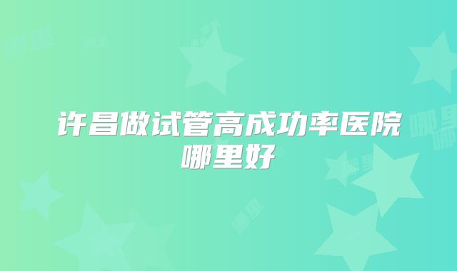 许昌做试管高成功率医院哪里好