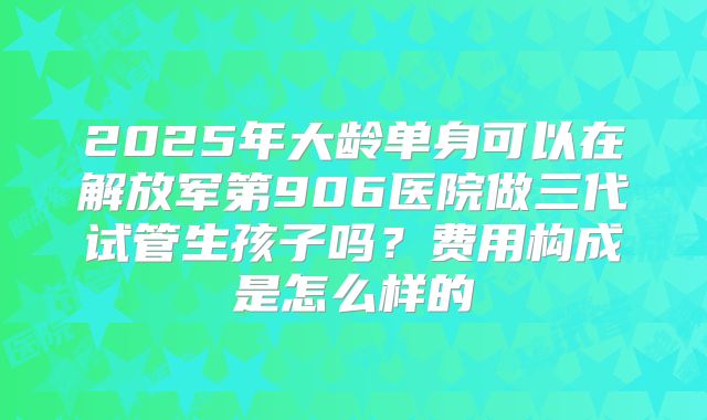 2025年大龄单身可以在解放军第906医院做三代试管生孩子吗？费用构成是怎么样的