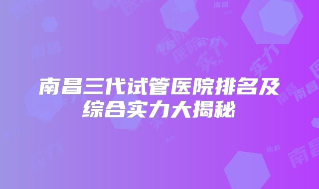 南昌三代试管医院排名及综合实力大揭秘