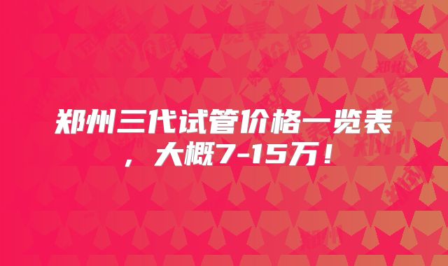 郑州三代试管价格一览表,大概7-15万!